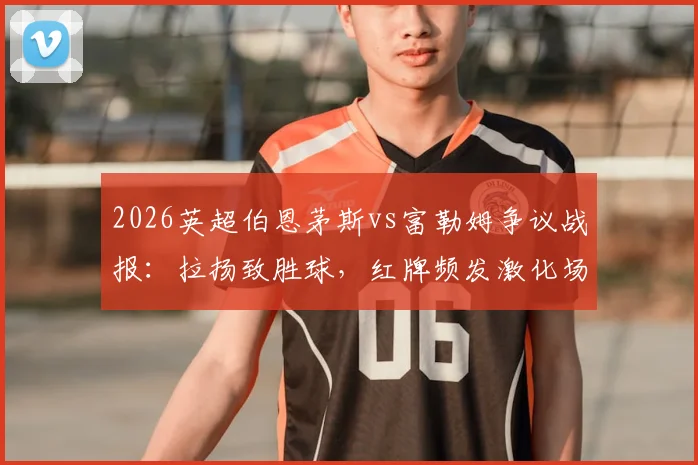 2026英超伯恩茅斯vs富勒姆争议战报:拉扬致胜球,红牌频发激化场上矛盾,深度分析两队本场关键数据