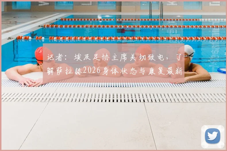 记者：埃及足协主席关切致电，了解萨拉赫2026身体状态与康复最新进展，核心伤情引关注