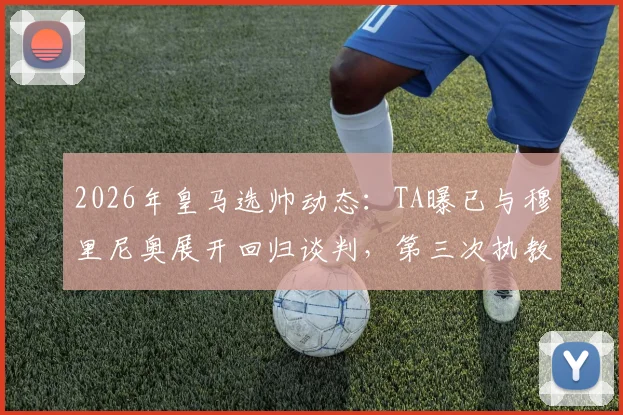 2026年皇马选帅动态：TA曝已与穆里尼奥展开回归谈判，第三次执教可能性与阻力分析
