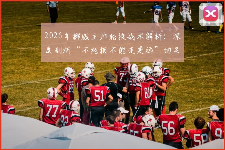 2026年挪威主帅轮换战术解析:深度剖析“不轮换不能走更远”的足球理念,附阵容深度与比赛策略指南