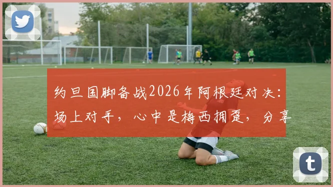 约旦国脚备战2026年阿根廷对决：场上对手，心中是梅西拥趸，分享职业球员的球迷情怀