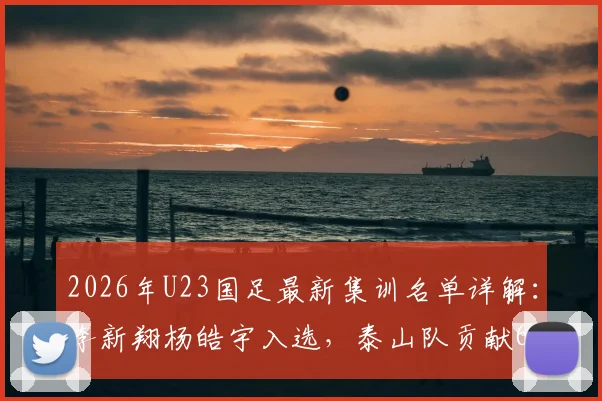 2026年U23国足最新集训名单详解:李新翔杨皓宇入选,泰山队贡献6名球员原因解析
