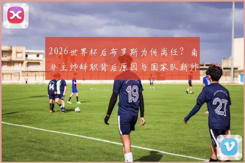 2026世界杯后布罗斯为何离任?南非主帅辞职背后原因与国家队新帅人选分析