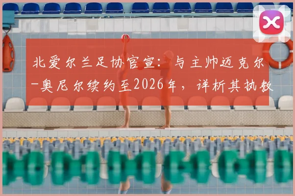 北爱尔兰足协官宣：与主帅迈克尔-奥尼尔续约至2026年，详析其执教战绩、续约原因与球队未来规划