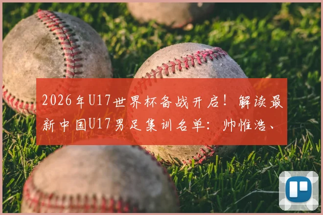 2026年U17世界杯备战开启！解读最新中国U17男足集训名单：帅惟浩、谢晋领衔，完整名单及球员背景分析