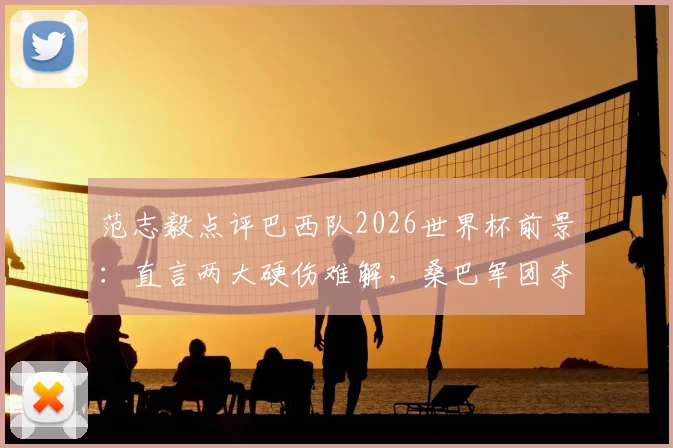 范志毅点评巴西队2026世界杯前景：直言两大硬伤难解，桑巴军团夺冠之路依然很悬