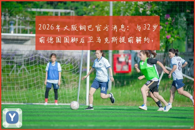 2026年大阪钢巴官方消息：与32岁前德国国脚后卫马克斯提前解约，解析其J联赛表现及球队外援调整策略