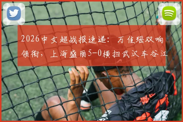 2026中女超战报速递：万佳瑶双响领衔，上海盛丽5-0横扫武汉车谷江大，附最新积分榜与精彩回顾