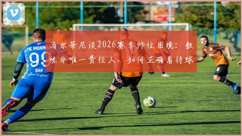 马尔蒂尼谈2026赛季帅位困境:教练非唯一责任人,如何正确看待球队换帅期的“过渡角色”?